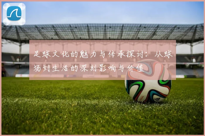 足球文化的魅力与传承探讨：从球场到生活的深刻影响与价值