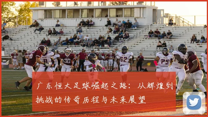 广东恒大足球崛起之路：从辉煌到挑战的传奇历程与未来展望