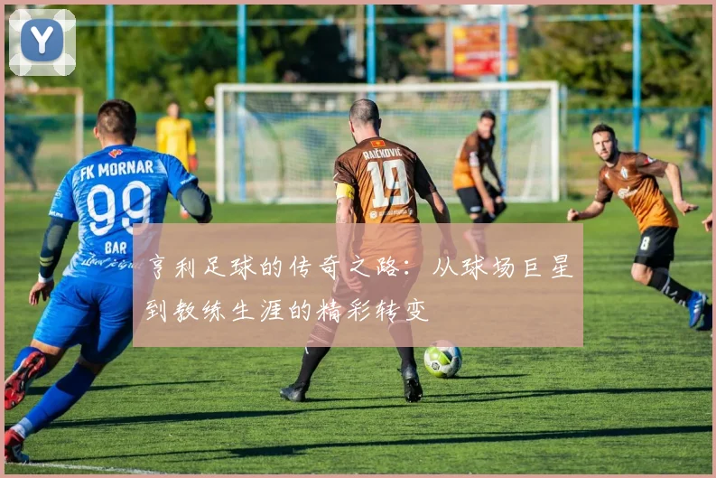 亨利足球的传奇之路：从球场巨星到教练生涯的精彩转变