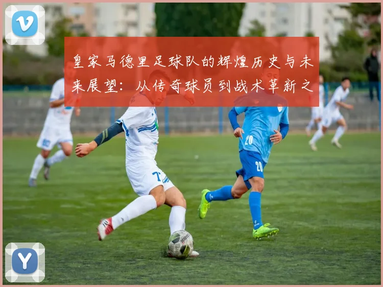 皇家马德里足球队的辉煌历史与未来展望：从传奇球员到战术革新之路