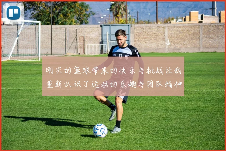 刚买的篮球带来的快乐与挑战让我重新认识了运动的乐趣与团队精神