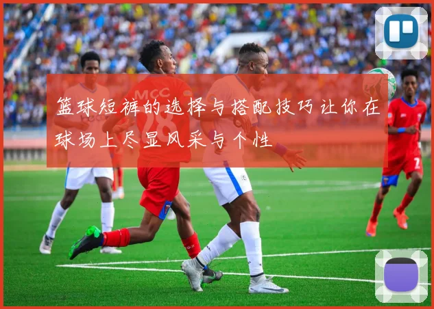 篮球短裤的选择与搭配技巧让你在球场上尽显风采与个性