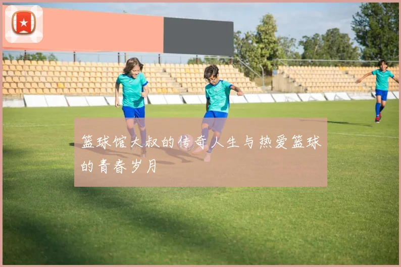 篮球馆大叔的传奇人生与热爱篮球的青春岁月