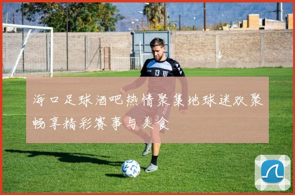 海口足球酒吧热情聚集地球迷欢聚畅享精彩赛事与美食