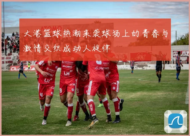 大港篮球热潮来袭球场上的青春与激情交织成动人旋律