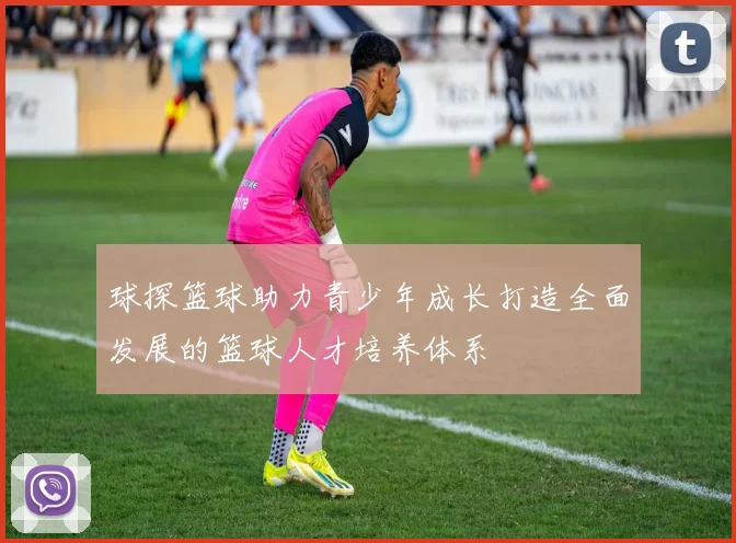 球探篮球助力青少年成长打造全面发展的篮球人才培养体系