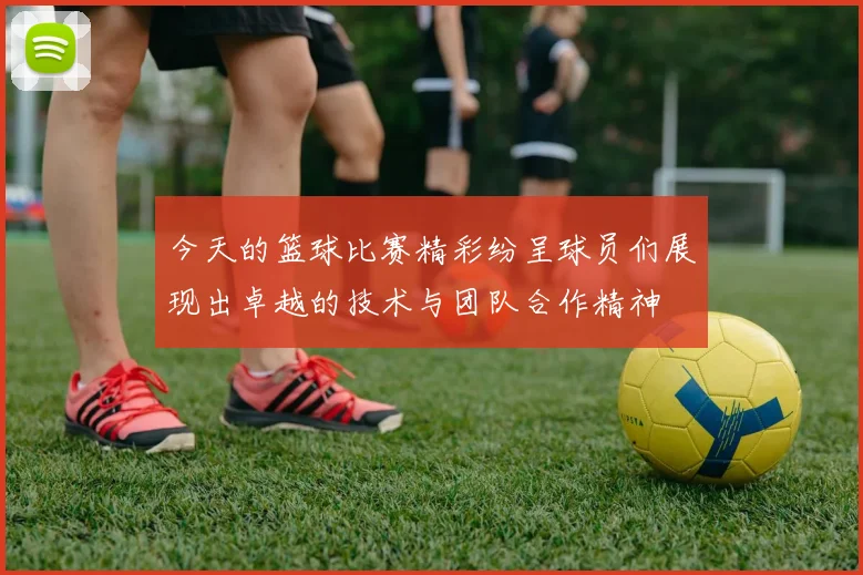 今天的篮球比赛精彩纷呈球员们展现出卓越的技术与团队合作精神