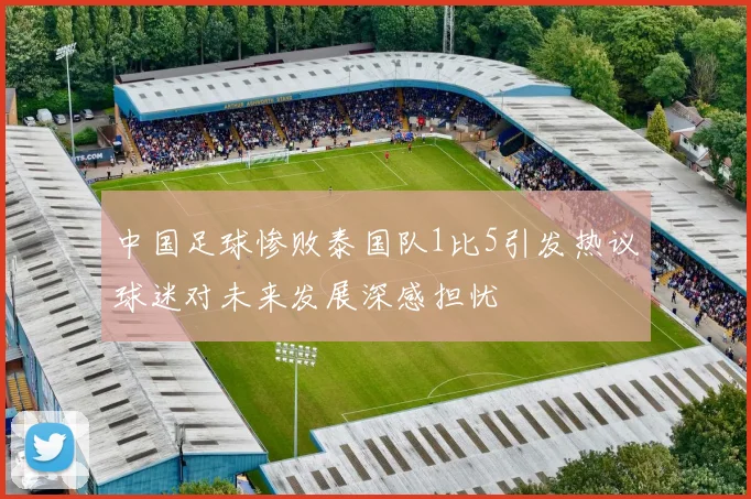 中国足球惨败泰国队1比5引发热议球迷对未来发展深感担忧
