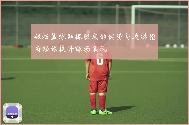 碳板篮球鞋橡胶底的优势与选择指南助你提升球场表现