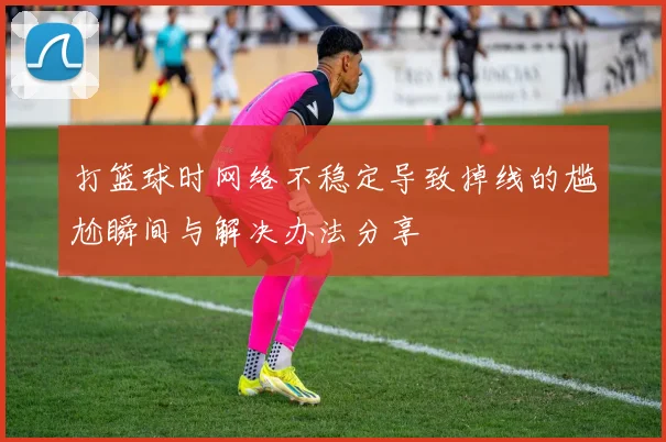 打篮球时网络不稳定导致掉线的尴尬瞬间与解决办法分享