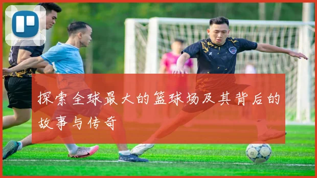 探索全球最大的篮球场及其背后的故事与传奇
